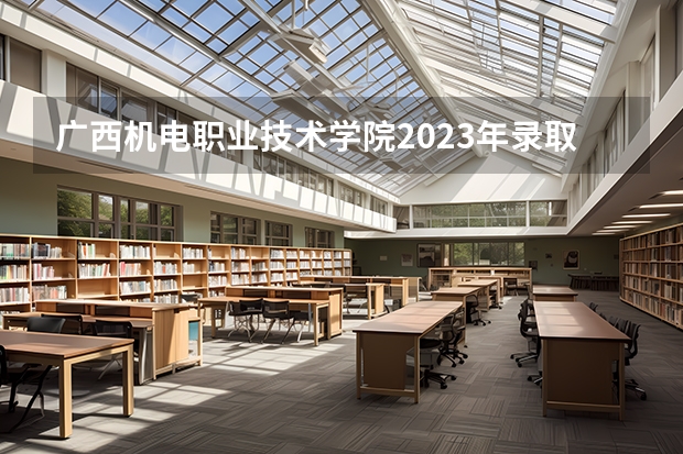 广西机电职业技术学院2023年录取分数线 广西机电职业技术学院2023招生人数