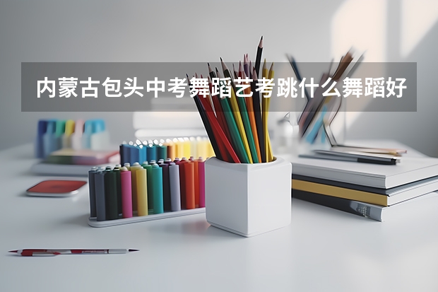 内蒙古包头中考舞蹈艺考跳什么舞蹈好呢